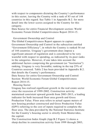 with respect to components dictating the Country’s performance
in this sector, leaving the Country with a rank of 83 out of 144
countries in this regard. See Table 1 in Appendix B.2. for more
detail into the lower scores assigned to the Country for this
category.
Data Source for entire Financial Development section: World
Economic Forum Global Competitiveness Report 2014-15.
Government Ownership and Control
The Global Competitiveness Report appears to capture
Government Ownership and Control in the subsection entitled
“Government Efficiency”, in which the Country is ranked 56 out
of 144 countries. Uruguay’s government does impose a
significant amount of regulation and is considered to be very
wasteful with respect to spending, as indicated by its poor ranks
in the categories. However, if one takes into account the
additional factors comprising the government (or “Institution”)
ranking, Uruguay is very favorable; ranking in the top 25% of
Countries assessed. Table 2 has been provided in Appendix B.2.
that details the Country’s performance.
Data Source for entire Government Ownership and Control
Section: World Economic Forum Global Competitiveness
Report 2014-15.
Housing Sector
Uruguay has realized significant growth in the real estate sector
since the recession of 1999-2002. Construction activity
maintained consistent upward growth from 2003-2013, a leading
indicator for both increased floor area growth and Gross
Production Value. Floor area refers to actual square meters of
new housing product constructed and Gross Production Value
(GPV) referring to the cost of inputs required to complete the
floor area. The data provided by the National Statistics Institute
for the Country’s housing sector is strictly from Montevideo,
the capital.
The Construction Index Graph (App B.2 Figure 1) shows a
sharp decline in construction activity from 1999 through 2003,
 