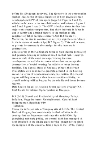 before its subsequent recovery. The recovery in the construction
market leads to the obvious expansion in both physical space
developed and GPV of this space (App B.2 Figures 2 and 3),
which can be seen in the correlation observed between Figure 1
and 2 and Figure 1 and 3. The GPV is broken down further into
major construction components. The sharp increase in labor is
due to supply and demand factors in the market as idle
construction labor becomes scarcer (App B.2 Figure 4).
Moreover, the rise in construction activity signifies confidence
in the investment market (App B.2 Figure 5). This makes sense
as private investment is the catalyst for the increase in
construction.
Coastal areas in the Capital are home to high income population
and generate housing investment based on that fact. However,
areas outside of the coast are experiencing increase
development as well due tax exemptions that encourage the
construction of social housing for middle to lower income
families. The Central Bank of Uruguay expects that credit
availability with continue to generate demand in the housing
sector. In terms of development and construction, the coastal
region will begin to see a slow in construction activity, but
overall activity will be buoyed by the middle and lower income
regions.
Data Source for entire Housing Sector section: Uruguay XXI -
Real Estate Investment Opportunities in Uruguay.
B.3 (0-10) Growth and Predictability of Monetary Policy.
Inflation. Wage Increases. Unemployment. Central Bank
Independence. Ranking: 4/10
Inflation
Today the inflation rate of Uruguay sits at 8.05%. The Central
Bank of Uruguay has consistently battled inflation in the
country that has been observed since the mid-1900s. By
exercising monetary policy, the central bank has managed to
keep inflation in the single digits for the longest period since
the inception of the country, dating back to the 1990s. During
 