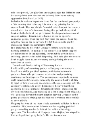 this time period, Uruguay has set target ranges for inflation that
has rarely been met because the country focuses on setting
aggressive benchmarks (IMF).
Inflation is such an important issue for the continued prosperity
of the country that reducing it is now a top priority for the
central bank. The worldwide financial crisis has put the country
on red alert. As inflation rose during this period, the central
bank with the help of the government has begun to issue moral
suasion actions: freezing or reducing prices on specific
consumer goods. Over the past few years the central bank has
acted by raising the policy rate by 275 basis points and by
increasing reserve requirements (IMF).
It is important to note why Uruguay continues to focus on
battling inflation. In doing so the country, can better support
de-dollarization in the economy, lower public debt in local
currency, promote financial deepening, and help give the central
bank wiggle room to use monetary easing during the next
recession or boom.
Growth and Predictability of Monetary Policy
Predictability of monetary policy in Uruguay’s economy is
based on a stable political system, anticipated economic
policies, favorable government debt ratio, and promising
medium growth prospects. The government’s aptitude to make
well-timed modifications, especially the central bank’s ability
to react in dire situations encompasses the main reasons why the
economy continues to grow. Economists believe that these
economic policies aimed at lowering inflation, increasing pro-
investment policies, and focusing on debt management programs
will continue beyond the next election leaving Uruguay in the
prime position to strengthen its economic promise and continue
to excel (IMF).
Uruguay has one of the most stable economic policies in South
America. This assumption is based on the reigning political
party’s standing on the far left of the political ideology
spectrum. The President of Uruguay, Jose Mujica, has stayed in
line with political party beliefs. He has focused on
 