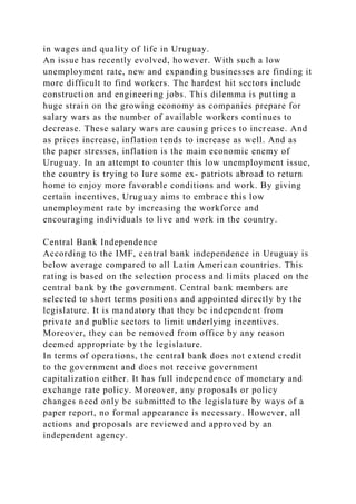 in wages and quality of life in Uruguay.
An issue has recently evolved, however. With such a low
unemployment rate, new and expanding businesses are finding it
more difficult to find workers. The hardest hit sectors include
construction and engineering jobs. This dilemma is putting a
huge strain on the growing economy as companies prepare for
salary wars as the number of available workers continues to
decrease. These salary wars are causing prices to increase. And
as prices increase, inflation tends to increase as well. And as
the paper stresses, inflation is the main economic enemy of
Uruguay. In an attempt to counter this low unemployment issue,
the country is trying to lure some ex- patriots abroad to return
home to enjoy more favorable conditions and work. By giving
certain incentives, Uruguay aims to embrace this low
unemployment rate by increasing the workforce and
encouraging individuals to live and work in the country.
Central Bank Independence
According to the IMF, central bank independence in Uruguay is
below average compared to all Latin American countries. This
rating is based on the selection process and limits placed on the
central bank by the government. Central bank members are
selected to short terms positions and appointed directly by the
legislature. It is mandatory that they be independent from
private and public sectors to limit underlying incentives.
Moreover, they can be removed from office by any reason
deemed appropriate by the legislature.
In terms of operations, the central bank does not extend credit
to the government and does not receive government
capitalization either. It has full independence of monetary and
exchange rate policy. Moreover, any proposals or policy
changes need only be submitted to the legislature by ways of a
paper report, no formal appearance is necessary. However, all
actions and proposals are reviewed and approved by an
independent agency.
 