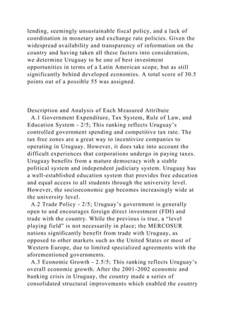 lending, seemingly unsustainable fiscal policy, and a lack of
coordination in monetary and exchange rate policies. Given the
widespread availability and transparency of information on the
country and having taken all these factors into consideration,
we determine Uruguay to be one of best investment
opportunities in terms of a Latin American scope, but as still
significantly behind developed economies. A total score of 30.5
points out of a possible 55 was assigned.
Description and Analysis of Each Measured Attribute
A.1 Government Expenditure, Tax System, Rule of Law, and
Education System - 2/5; This ranking reflects Uruguay’s
controlled government spending and competitive tax rate. The
tax free zones are a great way to incentivize companies to
operating in Uruguay. However, it does take into account the
difficult experiences that corporations undergo in paying taxes.
Uruguay benefits from a mature democracy with a stable
political system and independent judiciary system. Uruguay has
a well-established education system that provides free education
and equal access to all students through the university level.
However, the socioeconomic gap becomes increasingly wide at
the university level.
A.2 Trade Policy - 2/5; Uruguay’s government is generally
open to and encourages foreign direct investment (FDI) and
trade with the country. While the previous is true, a “level
playing field” is not necessarily in place; the MERCOSUR
nations significantly benefit from trade with Uruguay, as
opposed to other markets such as the United States or most of
Western Europe, due to limited specialized agreements with the
aforementioned governments.
A.3 Economic Growth - 2.5/5; This ranking reflects Uruguay’s
overall economic growth. After the 2001-2002 economic and
banking crisis in Uruguay, the country made a series of
consolidated structural improvements which enabled the country
 