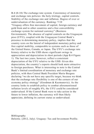 B.4 (0-10) The exchange rate system. Consistency of monetary
and exchange rate policies: the holy triology. capital controls.
Stability of the exchange rate and inflation. Degree of over or
undervaluation of the currency. Ranking: 7/10
“Uruguay offers free movement of capital, foreign currency and
gold from and to other countries and a free convertibility
exchange system for national currency” (Business
Environment). The absence of capital controls on the Uruguayan
peso (UYU), coupled with the Uruguayan Central Bank’s
presence in determining monetary policy, implies that the
country rests on the lateral of independent monetary policy and
free capital mobility, comparable to systems such as those of
the United States, Canada, or Japan. The UYU’s exchange rate
history relative to the USD shows significant swings in
appreciation and depreciation in short periods (App B.4 Figure
1). The last two years, however, reflect a consistent
depreciation of the UYU relative to the USD. Given this
depreciation, the country’s exports should look more attractive
to foreign purchases. What is interesting to note is the Central
Bank’s limited coordination of monetary and exchange rate
policies, with then Central Bank President Mario Bergara
declaring “we do not have any specific target, because we think
that the exchange rate flexibility is one of the corners of our
economy policy strategy” (Goodman & Kuzmanovic). As the
country looks to establish policy to combat aforementioned
inflation levels of roughly 8%, the UYU could be considered
undervalued. If the Central Bank were to take action in the
future to lower inflation, the currency will then likely
appreciate, defining its current status as undervalued.
Bibliography
Deloitte. (2012, July). Uruguay: Tax and Investment Profile.
 