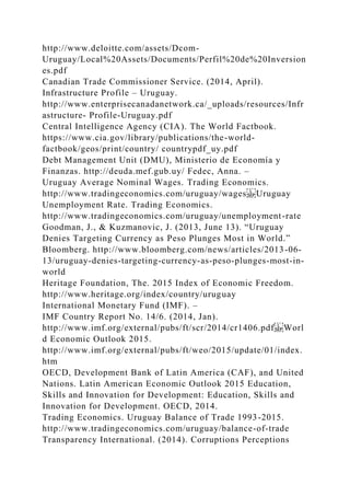 http://www.deloitte.com/assets/Dcom-
Uruguay/Local%20Assets/Documents/Perfil%20de%20Inversion
es.pdf
Canadian Trade Commissioner Service. (2014, April).
Infrastructure Profile – Uruguay.
http://www.enterprisecanadanetwork.ca/_uploads/resources/Infr
astructure- Profile-Uruguay.pdf
Central Intelligence Agency (CIA). The World Factbook.
https://www.cia.gov/library/publications/the-world-
factbook/geos/print/country/ countrypdf_uy.pdf
Debt Management Unit (DMU), Ministerio de Economía y
Finanzas. http://deuda.mef.gub.uy/ Fedec, Anna. –
Uruguay Average Nominal Wages. Trading Economics.
http://www.tradingeconomics.com/uruguay/wages Uruguay
Unemployment Rate. Trading Economics.
http://www.tradingeconomics.com/uruguay/unemployment-rate
Goodman, J., & Kuzmanovic, J. (2013, June 13). “Uruguay
Denies Targeting Currency as Peso Plunges Most in World.”
Bloomberg. http://www.bloomberg.com/news/articles/2013-06-
13/uruguay-denies-targeting-currency-as-peso-plunges-most-in-
world
Heritage Foundation, The. 2015 Index of Economic Freedom.
http://www.heritage.org/index/country/uruguay
International Monetary Fund (IMF). –
IMF Country Report No. 14/6. (2014, Jan).
http://www.imf.org/external/pubs/ft/scr/2014/cr1406.pdf Worl
d Economic Outlook 2015.
http://www.imf.org/external/pubs/ft/weo/2015/update/01/index.
htm
OECD, Development Bank of Latin America (CAF), and United
Nations. Latin American Economic Outlook 2015 Education,
Skills and Innovation for Development: Education, Skills and
Innovation for Development. OECD, 2014.
Trading Economics. Uruguay Balance of Trade 1993-2015.
http://www.tradingeconomics.com/uruguay/balance-of-trade
Transparency International. (2014). Corruptions Perceptions
 
