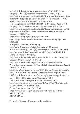 Index 2014. https://www.transparency.org/cpi2014/results
Uruguay XXI. – Business Environment. (2014, July).
http://www.uruguayxxi.gub.uy/guide/descargas/Business%20env
ironment.pdf Foreign Direct Investment in Uruguay. (2014,
April). http://www.uruguayxxi.gub.uy/es/wp-
content/uploads/sites/6/2014/11/FDI-in-Uruguay- April-2014-
Uruguay-XXI.pdf International Agreements. (2014, July).
http://www.uruguayxxi.gub.uy/guide/descargas/International%2
0agreements.pdf Real Estate Investment Opportunities in
Uruguay. (2014, Feb).
http://www.uruguayxxi.gub.uy/invest/wp-
content/uploads/sites/4/2014/11/Real-Estate- Uruguay-XXI-
2014.pdf
Wikipedia. Economy of Uruguay.
http://en.wikipedia.org/wiki/Economy_of_Uruguay.
World Bank Group, The. – Cash/Surplus Deficit (% of GDP).
http://data.worldbank.org/indicator/GC.BAL.CASH.GD.ZS
Doing Business in Uruguay.
http://www.doingbusiness.org/data/exploreeconomies/uruguay.
Uruguay Overview. (2014, Oct 9).
http://www.worldbank.org/en/country/uruguay/overview
World Economic Forum. – The Global Competitiveness Report
2013-2014. 2013.
http://www3.weforum.org/docs/WEF_GlobalCompetitivenessRe
port_2013-14.pdf The Global Competitiveness Report 2014-
2015. 2014. http://reports.weforum.org/global-competitiveness-
report-2014- 2015/economies/#economy=URY
The World Justice Project. Rule of Law Index 2014.
http://worldjusticeproject.org/sites/default/files/files/wjp_rule_
of_law_index_2014_repor t.pdf
Zonas Francas. Area of Free Trade.
http://www.zfrancas.gub.uy/english/statistics/index.html
APPENDICES
APPENDIX A.1
Figure 1 - Uruguay Government Expenditure
 