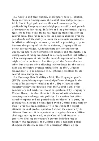 B.3 Growth and predictability of monetary policy. Inflation.
Wage increases. Unemployment. Central bank independence -
4/10; Due to high political stability and economic policy
predictability Uruguay earned a high predictability and growth
of monetary policy rating. Inflation and the government’s quick
reactions to battle this enemy has been the main focus for the
central bank. This rating reflects the positive changes over the
past decade and the ability to lower the economic monster that
is inflation. Although the country has taken promising steps to
increase the quality of life for its citizens, Uruguay still has
below average wages. Although there are low and uneven
wages, the future shows promise of equality and prosperity. The
unemployment rating was based on a strong number that reflects
a low unemployment rate but the possible repercussions that
might arise in the future. And finally, all the factors that are
taken into account when allowing independence for the central
bank and the below average rating from the IMF, Uruguay
ranked poorly in comparison to neighboring countries for its
central bank independence.
B.4 Exchange Rate Stability - 7/10; The Uruguayan peso’s
(UYU) recent history experienced significant changes in the
value of its currency (relative to the USD) without mindful
monetary policy coordination from the Central Bank. From
commentary and market interventions performed by Uruguay’s
Central Bank, it is clear there is little coordination between
monetary and exchange rate policies. As a nation that offers
valuable exports and has posted trade surpluses in its past, the
exchange rate should be considered by the Central Bank more so
than it ever has been, particularly in protecting the export
attractiveness of products produced within the country by its
citizens. However, it is important to recognize this as a difficult
challenge moving forward, as the Central Bank focuses its
efforts on limiting the country’s current inflation rate of
roughly 8%; regardless, the Central Bank’s monetary policy
should more closely consider its decisions’ effects on the
 