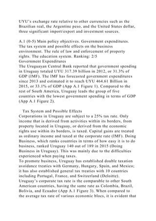 UYU’s exchange rate relative to other currencies such as the
Brazilian real, the Argentine peso, and the United States dollar,
three significant import/export and investment sources.
A.1 (0-5) Main policy objectives. Government expenditures.
The tax system and possible effects on the business
environment. The rule of law and enforcement of property
rights. The education system. Ranking: 2/5
Government Expenditures
The Uruguayan Central Bank reported that government spending
in Uruguay totaled UYU 317.39 billion in 2012, or 31.3% of
GDP (IMF). The IMF has forecasted government expenditures
since 2013 and estimated it to reach UYU 464.61 Billion in
2015, or 33.1% of GDP (App A.1 Figure 1). Compared to the
rest of South America, Uruguay leads the group of five
countries with the lowest government spending in terms of GDP
(App A.1 Figure 2).
Tax System and Possible Effects
Corporations in Uruguay are subject to a 25% tax rate. Only
income that is derived from activities within its borders, from
property located in Uruguay, or derived from the economic
rights use within its borders, is taxed. Capital gains are treated
as ordinary income and taxed at the corporate rate (IMF). Doing
Business, which ranks countries in terms of how easy it is to do
business, ranked Uruguay 140 out of 189 in 2015 (Doing
Business in Uruguay). This was mainly due to the difficulties
experienced when paying taxes.
To promote business, Uruguay has established double taxation
avoidance treaties with Germany, Hungary, Spain, and Mexico;
it has also established general tax treaties with 10 countries
including Portugal, France, and Switzerland (Deloitte).
Uruguay’s corporate tax rate is the comparable to other South
American countries, having the same rate as Colombia, Brazil,
Bolivia, and Ecuador (App A.1 Figure 3). When compared to
the average tax rate of various economic blocs, it is evident that
 