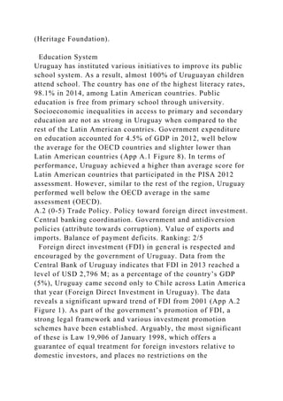 (Heritage Foundation).
Education System
Uruguay has instituted various initiatives to improve its public
school system. As a result, almost 100% of Uruguayan children
attend school. The country has one of the highest literacy rates,
98.1% in 2014, among Latin American countries. Public
education is free from primary school through university.
Socioeconomic inequalities in access to primary and secondary
education are not as strong in Uruguay when compared to the
rest of the Latin American countries. Government expenditure
on education accounted for 4.5% of GDP in 2012, well below
the average for the OECD countries and slighter lower than
Latin American countries (App A.1 Figure 8). In terms of
performance, Uruguay achieved a higher than average score for
Latin American countries that participated in the PISA 2012
assessment. However, similar to the rest of the region, Uruguay
performed well below the OECD average in the same
assessment (OECD).
A.2 (0-5) Trade Policy. Policy toward foreign direct investment.
Central banking coordination. Government and antidiversion
policies (attribute towards corruption). Value of exports and
imports. Balance of payment deficits. Ranking: 2/5
Foreign direct investment (FDI) in general is respected and
encouraged by the government of Uruguay. Data from the
Central Bank of Uruguay indicates that FDI in 2013 reached a
level of USD 2,796 M; as a percentage of the country’s GDP
(5%), Uruguay came second only to Chile across Latin America
that year (Foreign Direct Investment in Uruguay). The data
reveals a significant upward trend of FDI from 2001 (App A.2
Figure 1). As part of the government’s promotion of FDI, a
strong legal framework and various investment promotion
schemes have been established. Arguably, the most significant
of these is Law 19,906 of January 1998, which offers a
guarantee of equal treatment for foreign investors relative to
domestic investors, and places no restrictions on the
 