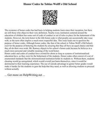 Honor Codes In Tobias Wolff s Old School
The existence of honor codes has had basis in helping students learn since their inception, but there
are still those who object to their very definition. Nearly every institution centered around the
education of children has some sort of code of conduct or set of rules in place for the betterment of the
students. However, the term honor in the title honor code is what people can occasionally take issue
with, as the term often implies a much more respectful idea. This issue leads one to question the
purpose of honor codes. Although honor codes, like that of the school in Tobias Wolff s Old School,
exist for the purpose of bettering the students by ensuring that they all have an equal chance and that
they all do their own work, Mr. Ramsey objects to his school s honor code because he believes in a
much more personal and valuable meaning of the word honor .
Honor codes and codes of conduct have existed for about as long as systems of institutionalized
education have, as they exist for the betterment of the students. Honor codes often consist of a set of
enumerated standards that the aforementioned institution holds its students to. Without them, students
cheating would go unregulated, which would overall just harm themselves, since it would be
detrimental to their learning experience. The use of outside advantage to garner better grades would
make it harder for the students to gain the help that they need, as well as allowing students to proceed
without actually
... Get more on HelpWriting.net ...
 