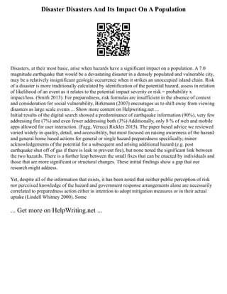 Disaster Disasters And Its Impact On A Population
Disasters, at their most basic, arise when hazards have a significant impact on a population. A 7.0
magnitude earthquake that would be a devastating disaster in a densely populated and vulnerable city,
may be a relatively insignificant geologic occurrence when it strikes an unoccupied island chain. Risk
of a disaster is more traditionally calculated by identification of the potential hazard, assess in relation
of likelihood of an event as it relates to the potential impact severity or risk = probability x
impact/loss. (Smith 2013). For preparedness, risk formulas are insufficient in the absence of context
and consideration for social vulnerability, Birkmann (2007) encourages us to shift away from viewing
disasters as large scale events ... Show more content on Helpwriting.net ...
Initial results of the digital search showed a predominance of earthquake information (90%), very few
addressing fire (7%) and even fewer addressing both (3%) Additionally, only 8 % of web and mobile
apps allowed for user interaction. (Fagg, Verucci Rickles 2015). The paper based advice we reviewed
varied widely in quality, detail, and accessibility, but most focused on raising awareness of the hazard
and general home based actions for general or single hazard preparedness specifically; minor
acknowledgements of the potential for a subsequent and arising additional hazard (e.g. post
earthquake shut off of gas if there is leak to prevent fire), but none noted the significant link between
the two hazards. There is a further leap between the small fixes that can be enacted by individuals and
those that are more significant or structural changes. These initial findings show a gap that our
research might address.
Yet, despite all of the information that exists, it has been noted that neither public perception of risk
nor perceived knowledge of the hazard and government response arrangements alone are necessarily
correlated to preparedness action either in intention to adopt mitigation measures or in their actual
uptake (Lindell Whitney 2000). Some
... Get more on HelpWriting.net ...
 