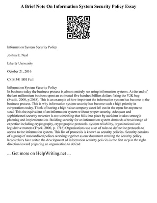 A Brief Note On Information System Security Policy Essay
Information System Security Policy
Joshua E. Neal
Liberty University
October 21, 2016
CSIS 341 B01 Fall
Information System Security Policy
In business today the business process is almost entirely ran using information systems. At the end of
the last millennium business spent an estimated five hundred billion dollars fixing the Y2K bug
(Svaldi, 2000, p 2048). This is an example of how important the information system has become to the
business process. This is why information system security has become such a high priority in
corporations today. Think of having a high value company asset left out in the open for anyone to
steal. This the equivalent of an information system without proper security. Adequate and
sophisticated security structure is not something that falls into place by accident it takes strategic
planning and implementation. Building security for an information system demands a broad range of
expertise including cryptography, cryptographic protocols, system reliability, organizational and
legislative matters (Trcek, 2000, p. 1716) Organizations use a set of rules to define the protocols to
access to the information system. This list of protocols is known as security policies. Security consists
of a group of standardized polices working together as one document creating the security policy.
Researchers have stated the development of information security policies is the first step in the right
direction toward preparing an organization to defend
... Get more on HelpWriting.net ...
 