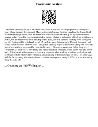 Psychosocial Analysis
I have been extremely lucky to have been introduced to new and exciting experiences throughout
many of my stages of development. My experiences in blended families, travel and the friendships I
have made throughout the years have created a culturally diverse backdrop for my developmental
journey so far. These life experiences include a number of diverse cultures in which I am not always a
part of, but have learned so much about up to this point, and will continue learning about throughout
my life. During middle childhood, ages 6 12, my life changed dramatically. Up until this point I had
lived a rather sheltered life from what I can gather. I mainly played with children of my own race, who
were from middle to upper middle class families and ... Show more content on Helpwriting.net ...
For example, I can now see why I may take charge in certain situations, where others will take a step
back. This sense of self awareness is extremely important when working in helping professions, as it
is difficult to help others when you lack an understanding of the situation as a whole. This knowledge
will also be necessary when taking into account that every person s story is different, even when they
share the same life
... Get more on HelpWriting.net ...
 