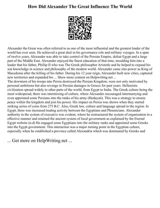 How Did Alexander The Great Influence The World
Alexander the Great was often referred to as one of the most influential and the greatest leader of the
world has ever seen. He achieved a great deal in his governance role and military voyages. In a span
of twelve years, Alexander was able to take control of the Persian Empire, defeat Egypt and a large
part of the Middle East. Alexander enjoyed the finest education of that time, moulding him into a
leader that his father, Phillip II who was The Greek philosopher Aristotle and he helped to expand his
son knowledge in science and philosophy of the modern world. Alexander came into power as King of
Macedonia after the killing of his father. During his 12 year reign, Alexander built new cities, captured
new territories and expanded his ... Show more content on Helpwriting.net ...
The downturn of his troops into Persia destroyed the Persian Kingdom, were not only motivated by
personal ambitions but also revenge in Persian damages in Greece for past years. Hellenistic
civilization spread widely to other parts of the world, from Egypt to India. The Greek culture being the
most widespread, there was intermixing of culture, where Alexander encouraged intermarrying and
even appointed some Persians into the ranks of his army (Hedayati). This was a strategy to ensure
peace within the kingdom and join his power. His impact on Persia was shown when they started
striking series of coins from 275 B.C. Also, Greek law, culture and language spread in the region. In
Egypt, there was increased trading activity between the Egyptians and Phoenicians. Alexander
authority in the system of executive was evident, where he restructured the system of organization in a
effective manner and retained the ancient system of local government as explained by the Eternal
Egypt website (n.d) He engaged some Egyptians into the military ranks and appointed some Greeks
into the Egypt government. This interaction was a major turning point in the Egyptian culture,
especially when he established a province called Alexandria which was dominated by Greeks and
... Get more on HelpWriting.net ...
 