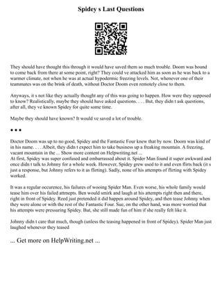 Spidey s Last Questions
They should have thought this through it would have saved them so much trouble. Doom was bound
to come back from there at some point, right? They could ve attacked him as soon as he was back to a
warmer climate, not when he was at actual hypodermic freezing levels. Not, whenever one of their
teammates was on the brink of death, without Doctor Doom even remotely close to them.
Anyways, it s not like they actually thought any of this was going to happen. How were they supposed
to know? Realistically, maybe they should have asked questions. . . . But, they didn t ask questions,
after all, they ve known Spidey for quite some time.
Maybe they should have known? It would ve saved a lot of trouble.
● ● ●
Doctor Doom was up to no good, Spidey and the Fantastic Four knew that by now. Doom was kind of
in his name. . . . Albeit, they didn t expect him to take business up a freaking mountain. A freezing,
vacant mountain in the ... Show more content on Helpwriting.net ...
At first, Spidey was super confused and embarrassed about it. Spider Man found it super awkward and
once didn t talk to Johnny for a whole week. However, Spidey grew used to it and even flirts back (it s
just a response, but Johnny refers to it as flirting). Sadly, none of his attempts of flirting with Spidey
worked.
It was a regular occurence, his failures of wooing Spider Man. Even worse, his whole family would
tease him over his failed attmepts. Ben would smirk and laugh at his attempts right then and there,
right in front of Spidey. Reed just pretended it did happen around Spidey, and then tease Johnny when
they were alone or with the rest of the Fantastic Four. Sue, on the other hand, was more worried that
his attempts were pressuring Spidey. But, she still made fun of him if she really felt like it.
Johnny didn t care that much, though (unless the teasing happened in front of Spidey). Spider Man just
laughed whenever they teased
... Get more on HelpWriting.net ...
 
