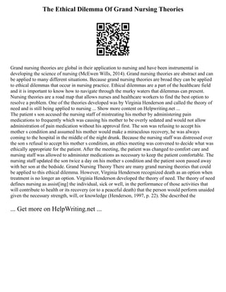 The Ethical Dilemma Of Grand Nursing Theories
Grand nursing theories are global in their application to nursing and have been instrumental in
developing the science of nursing (McEwen Wills, 2014). Grand nursing theories are abstract and can
be applied to many different situations. Because grand nursing theories are broad they can be applied
to ethical dilemmas that occur in nursing practice. Ethical dilemmas are a part of the healthcare field
and it is important to know how to navigate through the murky waters that dilemmas can present.
Nursing theories are a road map that allows nurses and healthcare workers to find the best option to
resolve a problem. One of the theories developed was by Virginia Henderson and called the theory of
need and is still being applied to nursing ... Show more content on Helpwriting.net ...
The patient s son accused the nursing staff of mistreating his mother by administering pain
medications to frequently which was causing his mother to be overly sedated and would not allow
administration of pain medication without his approval first. The son was refusing to accept his
mother s condition and assumed his mother would make a miraculous recovery, he was always
coming to the hospital in the middle of the night drunk. Because the nursing staff was distressed over
the son s refusal to accept his mother s condition, an ethics meeting was convened to decide what was
ethically appropriate for the patient. After the meeting, the patient was changed to comfort care and
nursing staff was allowed to administer medications as necessary to keep the patient comfortable. The
nursing staff updated the son twice a day on his mother s condition and the patient soon passed away
with her son at the bedside. Grand Nursing Theory There are many grand nursing theories that could
be applied to this ethical dilemma. However, Virginia Henderson recognized death as an option when
treatment is no longer an option. Virginia Henderson developed the theory of need. The theory of need
defines nursing as assist[ing] the individual, sick or well, in the performance of those activities that
will contribute to health or its recovery (or to a peaceful death) that the person would perform unaided
given the necessary strength, will, or knowledge (Henderson, 1997, p. 22). She described the
... Get more on HelpWriting.net ...
 