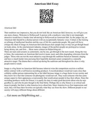 American Idol Essay
American Idol
That rendition was impressive, but you do not look like an American Idol; however, we will give you
one more chance. Welcome to Hollywood! A person with a mediocre voice that is not stunningly
attractive would have a harder time advancing to Hollywood on American Idol. As the judges say, an
American Idol should be a distinct person with an exceptionally fantastic voice. Culture is the training
or refining of intellectual faculties and the way of life for a particular people. My goal will be to
critique the ideal of image on American Idol and discuss how people may or may not get though based
on looks alone. In the entertainment industry, images of the perfect people are portrayed as women
being skinny, tan, and firm ... Show more content on Helpwriting.net ...
There are tears and screams as contestants, one by one, get through to the next round. Along the way
to fame, the contestants on American Idol receive mean, nasty and often degrading criticisms from the
judges. Those who are not the most attractive seep through the auditions based on fantastic singing
and have a much harder time pursuing their hopefully destined career compared to a naturally
attractive singer. The drama that is stirred up during the auditions and throughout the show is why
people tend to watch.
Image is a big factor on American Idol because whoever wins the competition receives a million
dollar contract with a well known recording producer. A record producer would not want a less than
celebrity caliber person representing his or her label because image is a huge factor in our society and
they know for a fact that someone not photogenic would not sell. They want someone who has some
unique aspect to their appearance or personality that would attract people to buy their album. Since the
recording producer works for Simon, it is partly his duty to make good decisions about who he says
goodbye to, and who he puts though to the final thirty. Perhaps this is why Simon is so critical and
mean to people, but that is what America loves about him. Since America loves first impressions and
style, they will base their favorites on typically what they see from the show. Different people in our
society will enjoy different things about different
... Get more on HelpWriting.net ...
 
