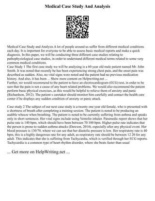 Medical Case Study And Analysis
Medical Case Study and Analysis A lot of people around us suffer from different medical conditions
each day. It is important for everyone to be able to assess basic medical reports and make a quick
diagnosis. In this paper, we will be conducting three different case studies relating to
pathophysiological case studies, in order to understand different medical terms related to some very
common medical conditions.
Case Study 1 The first case study we will be analysing is a 60 year old male patient named Mr. John
Smith. It was noted that recently he has been experiencing strong chest pain, and the onset pain was
described as sudden. Also, no vital signs were noted and the patient had no previous medication
history. And also, it has been ... Show more content on Helpwriting.net ...
Further, we would recommend to the patient to have an electrocardiogram (ECG) test, in order to be
sure that the pain is not a cause of any heart related problems. We would also recommend the patient
perform basic physical exercises, as this would be helpful to relieve them of anxiety and panic
(Richardson, 2012). The patient s caretaker should monitor him carefully and contact the health care
center if he displays any sudden condition of anxiety or panic attack.
Case study 2 The subject of our next case study is a twenty one year old female, who is presented with
a shortness of breath after completing a training session. The patient is noted to be producing an
audible wheeze when breathing. The patient is noted to be currently suffering from asthma and speaks
only in short sentences. Her vital signs include using Ventolin inhaler. Paramedic report shows that her
pulse rate is 140 bpm, which should have been between 70 100 bpm. Higher pulse rate indicates that
the person is prone to sudden asthma attacks (Dawson, 2014), especially after any physical event. Her
blood pressure is 130/70, where we can see that her diastolic pressure is low. Her respiratory rate is 40
bpm, this is a highly dangerous rate for any adult, as respiratory rate should be between 12 20 for any
adult. This indicates that she is suffering from Tachycardia, which is verified through her ECG reports.
Tachycardia is a common type of heart rhythm disorder, where she beats faster than usual
... Get more on HelpWriting.net ...
 