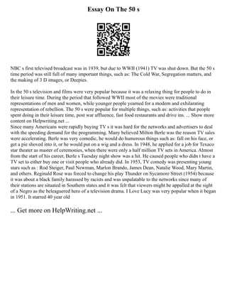 Essay On The 50 s
NBC s first televised broadcast was in 1939, but due to WWII (1941) TV was shut down. But the 50 s
time period was still full of many important things, such as: The Cold War, Segregation matters, and
the making of 3 D images, or Deepies.
In the 50 s television and films were very popular because it was a relaxing thing for people to do in
their leisure time. During the period that followed WWII most of the movies were traditional
representations of men and women, while younger people yearned for a modern and exhilarating
representation of rebellion. The 50 s were popular for multiple things, such as: activities that people
spent doing in their leisure time, post war affluence, fast food restaurants and drive ins. ... Show more
content on Helpwriting.net ...
Since many Americans were rapidly buying TV s it was hard for the networks and advertisers to deal
with the speeding demand for the programming. Many believed Milton Berle was the reason TV sales
were accelerating. Berle was very comedic, he would do humorous things such as: fall on his face, or
get a pie shoved into it, or he would put on a wig and a dress. In 1948, he applied for a job for Texaco
star theater as master of ceremonies, when there were only a half million TV sets in America. Almost
from the start of his career, Berle s Tuesday night show was a hit. He caused people who didn t have a
TV set to either buy one or visit people who already did. In 1953, TV comedy was presenting young
stars such as : Rod Steiger, Paul Newman, Marlon Brando, James Dean, Natalie Wood, Mary Martin,
and others. Reginald Rose was forced to change his play Thunder on Sycamore Street (1954) because
it was about a black family harassed by racists and was unpalatable to the networks since many of
their stations are situated in Southern states and it was felt that viewers might be appalled at the sight
of a Negro as the beleaguered hero of a television drama. I Love Lucy was very popular when it began
in 1951. It starred 40 year old
... Get more on HelpWriting.net ...
 