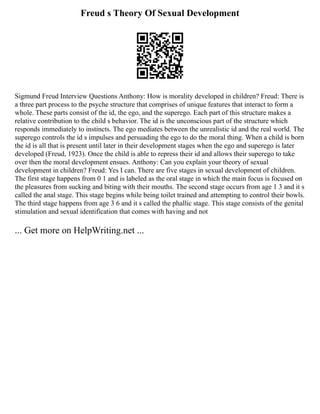 Freud s Theory Of Sexual Development
Sigmund Freud Interview Questions Anthony: How is morality developed in children? Freud: There is
a three part process to the psyche structure that comprises of unique features that interact to form a
whole. These parts consist of the id, the ego, and the superego. Each part of this structure makes a
relative contribution to the child s behavior. The id is the unconscious part of the structure which
responds immediately to instincts. The ego mediates between the unrealistic id and the real world. The
superego controls the id s impulses and persuading the ego to do the moral thing. When a child is born
the id is all that is present until later in their development stages when the ego and superego is later
developed (Freud, 1923). Once the child is able to repress their id and allows their superego to take
over then the moral development ensues. Anthony: Can you explain your theory of sexual
development in children? Freud: Yes I can. There are five stages in sexual development of children.
The first stage happens from 0 1 and is labeled as the oral stage in which the main focus is focused on
the pleasures from sucking and biting with their mouths. The second stage occurs from age 1 3 and it s
called the anal stage. This stage begins while being toilet trained and attempting to control their bowls.
The third stage happens from age 3 6 and it s called the phallic stage. This stage consists of the genital
stimulation and sexual identification that comes with having and not
... Get more on HelpWriting.net ...
 