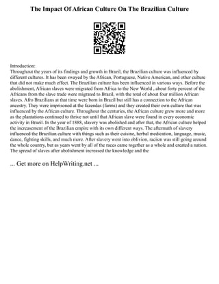 The Impact Of African Culture On The Brazilian Culture
Introduction:
Throughout the years of its findings and growth in Brazil, the Brazilian culture was influenced by
different cultures. It has been swayed by the African, Portuguese, Native American, and other culture
that did not make much effect. The Brazilian culture has been influenced in various ways. Before the
abolishment, African slaves were migrated from Africa to the New World , about forty percent of the
Africans from the slave trade were migrated to Brazil, with the total of about four million African
slaves. Afro Brazilians at that time were born in Brazil but still has a connection to the African
ancestry. They were imprisoned at the fazendas (farms) and they created their own culture that was
influenced by the African culture. Throughout the centuries, the African culture grew more and more
as the plantations continued to thrive not until that African slave were found in every economic
activity in Brazil. In the year of 1888, slavery was abolished and after that, the African culture helped
the increasement of the Brazilian empire with its own different ways. The aftermath of slavery
influenced the Brazilian culture with things such as their cuisine, herbal medication, language, music,
dance, fighting skills, and much more. After slavery went into oblivion, racism was still going around
the whole country, but as years went by all of the races came together as a whole and created a nation.
The spread of slaves after abolishment increased the knowledge and the
... Get more on HelpWriting.net ...
 