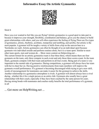 Informative Essay On Artistic Gymnastics
Stick It
Have you ever wanted to feel like you are flying? Artistic gymnastics is a good sport to take part in
because it improves your strength, flexibility, coordination and balance, gives you the chance to build
great relationships with others, and you will often experience the feeling of flying.There are five types
of gymnastics, artistic, rhythmic, acrobatic, trampoline and tumbling, and aerobic, but artistic is the
most popular. A gymnast will be taught a variety of skills from a kip on the uneven bars to a
Yurchenko on vault. Artistic gymnastics can often be thought of as an individual sport because
gymnasts win individual awards and perform routines alone, but it is a team sport. Similar to most
other team sports, men and women do ... Show more content on Helpwriting.net ...
The current format for an artistic gymnastics team is four three three, which means there are four
gymnasts on the team, only three compete in each event and only those three scores count. In the team
finals, gymnasts compete with their team and perform in all four events. Being part of a team is very
important to the mental side of gymnastics. During competitions, a gymnast will always have her team
with her to cheer her on. Having positive reinforcements from team members will improve the
gymnasts overall performance. If a gymnast is becoming discouraged while trying to get a new skill,
words of encouragement for teammates can make it easier for the gymnast to achieve the skills.
Another relationship in a gymnastics atmosphere is rivals. A gymnast will almost always have a rival
during , whether this it be a single person or an entire club. Gymnasts also usually have a great
relationship with their coach, especially if they have been coached by the same person for years.
Having strong bonds with teammates and coaches really benefits the total performance of a gymnast,
in all
... Get more on HelpWriting.net ...
 