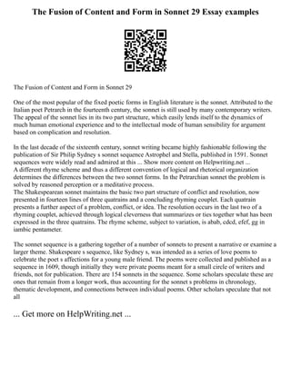 The Fusion of Content and Form in Sonnet 29 Essay examples
The Fusion of Content and Form in Sonnet 29
One of the most popular of the fixed poetic forms in English literature is the sonnet. Attributed to the
Italian poet Petrarch in the fourteenth century, the sonnet is still used by many contemporary writers.
The appeal of the sonnet lies in its two part structure, which easily lends itself to the dynamics of
much human emotional experience and to the intellectual mode of human sensibility for argument
based on complication and resolution.
In the last decade of the sixteenth century, sonnet writing became highly fashionable following the
publication of Sir Philip Sydney s sonnet sequence Astrophel and Stella, published in 1591. Sonnet
sequences were widely read and admired at this ... Show more content on Helpwriting.net ...
A different rhyme scheme and thus a different convention of logical and rhetorical organization
determines the differences between the two sonnet forms. In the Petrarchian sonnet the problem is
solved by reasoned perception or a meditative process.
The Shakespearean sonnet maintains the basic two part structure of conflict and resolution, now
presented in fourteen lines of three quatrains and a concluding rhyming couplet. Each quatrain
presents a further aspect of a problem, conflict, or idea. The resolution occurs in the last two of a
rhyming couplet, achieved through logical cleverness that summarizes or ties together what has been
expressed in the three quatrains. The rhyme scheme, subject to variation, is abab, cdcd, efef, gg in
iambic pentameter.
The sonnet sequence is a gathering together of a number of sonnets to present a narrative or examine a
larger theme. Shakespeare s sequence, like Sydney s, was intended as a series of love poems to
celebrate the poet s affections for a young male friend. The poems were collected and published as a
sequence in 1609, though initially they were private poems meant for a small circle of writers and
friends, not for publication. There are 154 sonnets in the sequence. Some scholars speculate these are
ones that remain from a longer work, thus accounting for the sonnet s problems in chronology,
thematic development, and connections between individual poems. Other scholars speculate that not
all
... Get more on HelpWriting.net ...
 