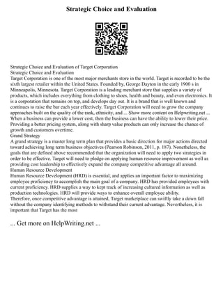 Strategic Choice and Evaluation
Strategic Choice and Evaluation of Target Corporation
Strategic Choice and Evaluation
Target Corporation is one of the most major merchants store in the world. Target is recorded to be the
sixth largest retailer within the United States. Founded by, George Dayton in the early 1900 s in
Minneapolis, Minnesota. Target Corporation is a leading merchant store that supplies a variety of
products, which includes everything from clothing to shoes, health and beauty, and even electronics. It
is a corporation that remains on top, and develops day out. It is a brand that is well known and
continues to raise the bar each year effectively. Target Corporation will need to grow the company
approaches built on the quality of the rank, ethnicity, and ... Show more content on Helpwriting.net ...
When a business can provide a lower cost, then the business can have the ability to lower their price.
Providing a better pricing system, along with sharp value products can only increase the chance of
growth and customers overtime.
Grand Strategy
A grand strategy is a master long term plan that provides a basic direction for major actions directed
toward achieving long term business objectives (Pearson Robinson, 2011, p. 187). Nonetheless, the
goals that are defined above recommended that the organization will need to apply two strategies in
order to be effective. Target will need to pledge on applying human resource improvement as well as
providing cost leadership to effectively expand the company competitive advantage all around.
Human Resource Development
Human Resource Development (HRD) is essential, and applies an important factor to maximizing
employee proficiency to accomplish the main goal of a company. HRD has provided employees with
current proficiency. HRD supplies a way to kept track of increasing cultured information as well as
production technologies. HRD will provide ways to enhance overall employee ability.
Therefore, once competitive advantage is attained, Target marketplace can swiftly take a down fall
without the company identifying methods to withstand their current advantage. Nevertheless, it is
important that Target has the most
... Get more on HelpWriting.net ...
 