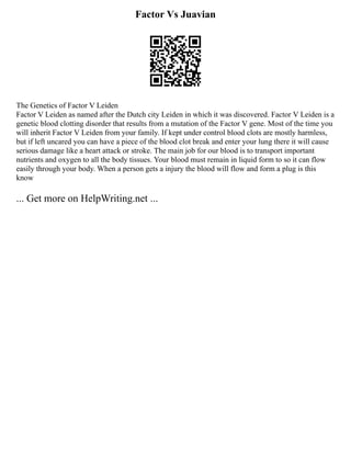Factor Vs Juavian
The Genetics of Factor V Leiden
Factor V Leiden as named after the Dutch city Leiden in which it was discovered. Factor V Leiden is a
genetic blood clotting disorder that results from a mutation of the Factor V gene. Most of the time you
will inherit Factor V Leiden from your family. If kept under control blood clots are mostly harmless,
but if left uncared you can have a piece of the blood clot break and enter your lung there it will cause
serious damage like a heart attack or stroke. The main job for our blood is to transport important
nutrients and oxygen to all the body tissues. Your blood must remain in liquid form to so it can flow
easily through your body. When a person gets a injury the blood will flow and form a plug is this
know
... Get more on HelpWriting.net ...
 