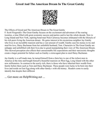 Greed And The American Dream In The Great Gatsby
The Effects of Greed and The American Dream in The Great Gatsby
F. Scott Fitzgerald s The Great Gatsby focuses on the excitement and adventure of the roaring
twenties, a time filled with great economic success and parties said to last the whole decade. New to
Long Island and New York, aspiring bond man Nick Carraway becomes infatuated with the lifestyle of
his rich peers living the American dream . He gains interest in his mysterious neighbor Jay Gatsby
who lives in an incredible mansion and has a vast amount of wealth. Gatsby uses his money to try and
steal his love, Daisy Buchanan from her unfaithful husband, Tom. Characters in The Great Gatsby are
unhappy and unfulfilled with their lives due to greed manipulating their view of The American Dream.
This skewed perception also effects their unreasonable life expectations and their narcissistic thoughts
create a larger potential for failure such as Gatsby s extravagant plan to steal Daisy Buchanan.
Jay Gatsby is a self made man, he turned himself from a farm boy to one of the richest men in
America at the time and bought himself a beautiful mansion on West Egg, Long Island with the other
new millionaires. In contrast to the newly rich, there is those who have inherited their wealth from
family before them such as Tom and Daisy Buchanan. These people were lucky to be born into their
lives and reside on East Egg along with other family s with old money . Readers come to easily
identify that despite their different
... Get more on HelpWriting.net ...
 