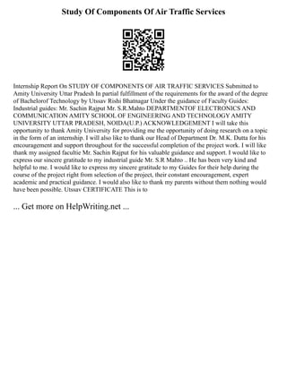 Study Of Components Of Air Traffic Services
Internship Report On STUDY OF COMPONENTS OF AIR TRAFFIC SERVICES Submitted to
Amity University Uttar Pradesh In partial fulfillment of the requirements for the award of the degree
of Bachelorof Technology by Utssav Rishi Bhatnagar Under the guidance of Faculty Guides:
Industrial guides: Mr. Sachin Rajput Mr. S.R.Mahto DEPARTMENTOF ELECTRONICS AND
COMMUNICATION AMITY SCHOOL OF ENGINEERING AND TECHNOLOGY AMITY
UNIVERSITY UTTAR PRADESH, NOIDA(U.P.) ACKNOWLEDGEMENT I will take this
opportunity to thank Amity University for providing me the opportunity of doing research on a topic
in the form of an internship. I will also like to thank our Head of Department Dr. M.K. Dutta for his
encouragement and support throughout for the successful completion of the project work. I will like
thank my assigned facultie Mr. Sachin Rajput for his valuable guidance and support. I would like to
express our sincere gratitude to my industrial guide Mr. S.R Mahto .. He has been very kind and
helpful to me. I would like to express my sincere gratitude to my Guides for their help during the
course of the project right from selection of the project, their constant encouragement, expert
academic and practical guidance. I would also like to thank my parents without them nothing would
have been possible. Utssav CERTIFICATE This is to
... Get more on HelpWriting.net ...
 