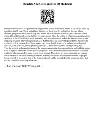 Benefits And Consequences Of Medicaid
Introduction Medicaid is a government program that effects millions of people in the united states by
providing health care. These individuals that receive these benefits include low income adults,
children, pregnant woman, the elderly, and people with disabilities (medicaid.gov). Because of the
many different types of people that this program serves, it has the ability to effect many people across
America. In the United States, each individual state administers and makes decision about their own
medicaid program. There are certain services that the states are required to provide to a pateint with
medicaid. A few, but not all, of these services are home health services, in and outpatient hospital
services, X ray services, family planning services, ... Show more content on Helpwriting.net ...
This did not end up happening because the supreme court ruled this unconstitional and said that states
have to right to administer their medicaid programs. Now, there are some states that have expanded
medicaid which resulted in many people being insured. Now, there are some states that are insured
while others still have the same requirements that they had before with the same amount of people
being insured. It is possible that in the future medicaid will be expanded in the remaining states that
did not expand when evvery other state
... Get more on HelpWriting.net ...
 