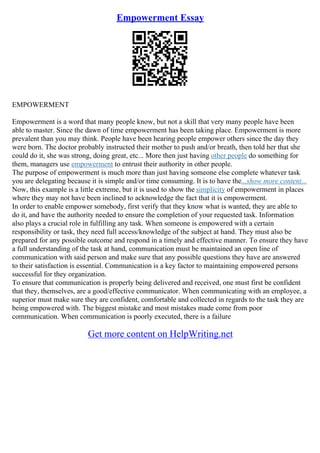 Empowerment Essay
EMPOWERMENT
Empowerment is a word that many people know, but not a skill that very many people have been
able to master. Since the dawn of time empowerment has been taking place. Empowerment is more
prevalent than you may think. People have been hearing people empower others since the day they
were born. The doctor probably instructed their mother to push and/or breath, then told her that she
could do it, she was strong, doing great, etc... More then just having other people do something for
them, managers use empowerment to entrust their authority in other people.
The purpose of empowerment is much more than just having someone else complete whatever task
you are delegating because it is simple and/or time consuming. It is to have the...show more content...
Now, this example is a little extreme, but it is used to show the simplicity of empowerment in places
where they may not have been inclined to acknowledge the fact that it is empowerment.
In order to enable empower somebody, first verify that they know what is wanted, they are able to
do it, and have the authority needed to ensure the completion of your requested task. Information
also plays a crucial role in fulfilling any task. When someone is empowered with a certain
responsibility or task, they need full access/knowledge of the subject at hand. They must also be
prepared for any possible outcome and respond in a timely and effective manner. To ensure they have
a full understanding of the task at hand, communication must be maintained an open line of
communication with said person and make sure that any possible questions they have are answered
to their satisfaction is essential. Communication is a key factor to maintaining empowered persons
successful for they organization.
To ensure that communication is properly being delivered and received, one must first be confident
that they, themselves, are a good/effective communicator. When communicating with an employee, a
superior must make sure they are confident, comfortable and collected in regards to the task they are
being empowered with. The biggest mistake and most mistakes made come from poor
communication. When communication is poorly executed, there is a failure
Get more content on HelpWriting.net
 