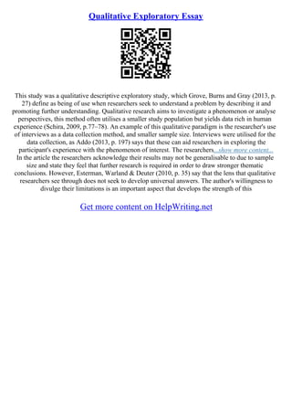 Qualitative Exploratory Essay
This study was a qualitative descriptive exploratory study, which Grove, Burns and Gray (2013, p.
27) define as being of use when researchers seek to understand a problem by describing it and
promoting further understanding. Qualitative research aims to investigate a phenomenon or analyse
perspectives, this method often utilises a smaller study population but yields data rich in human
experience (Schira, 2009, p.77–78). An example of this qualitative paradigm is the researcher's use
of interviews as a data collection method, and smaller sample size. Interviews were utilised for the
data collection, as Addo (2013, p. 197) says that these can aid researchers in exploring the
participant's experience with the phenomenon of interest. The researchers...show more content...
In the article the researchers acknowledge their results may not be generalisable to due to sample
size and state they feel that further research is required in order to draw stronger thematic
conclusions. However, Esterman, Warland & Deuter (2010, p. 35) say that the lens that qualitative
researchers see through does not seek to develop universal answers. The author's willingness to
divulge their limitations is an important aspect that develops the strength of this
Get more content on HelpWriting.net
 