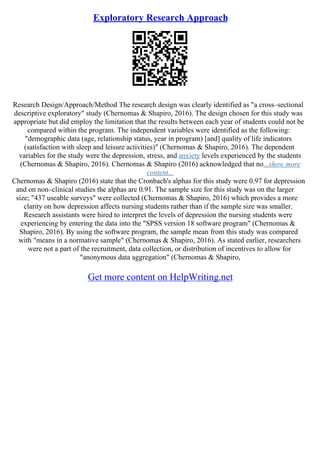 Exploratory Research Approach
Research Design/Approach/Method The research design was clearly identified as "a cross–sectional
descriptive exploratory" study (Chernomas & Shapiro, 2016). The design chosen for this study was
appropriate but did employ the limitation that the results between each year of students could not be
compared within the program. The independent variables were identified as the following:
"demographic data (age, relationship status, year in program) [and] quality of life indicators
(satisfaction with sleep and leisure activities)" (Chernomas & Shapiro, 2016). The dependent
variables for the study were the depression, stress, and anxiety levels experienced by the students
(Chernomas & Shapiro, 2016). Chernomas & Shapiro (2016) acknowledged that no...show more
content...
Chernomas & Shapiro (2016) state that the Cronbach's alphas for this study were 0.97 for depression
and on non–clinical studies the alphas are 0.91. The sample size for this study was on the larger
size; "437 useable surveys" were collected (Chernomas & Shapiro, 2016) which provides a more
clarity on how depression affects nursing students rather than if the sample size was smaller.
Research assistants were hired to interpret the levels of depression the nursing students were
experiencing by entering the data into the "SPSS version 18 software program" (Chernomas &
Shapiro, 2016). By using the software program, the sample mean from this study was compared
with "means in a normative sample" (Chernomas & Shapiro, 2016). As stated earlier, researchers
were not a part of the recruitment, data collection, or distribution of incentives to allow for
"anonymous data aggregation" (Chernomas & Shapiro,
Get more content on HelpWriting.net
 