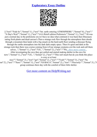Exploratory Essay Outline
[{"text":"Fade In:","format":1},{"text":"Int. earth–entering ATMOSPHERE ","format":0},{"text":"
"A Day's Wait"","format":1},{"text":"tttt Retell edition Prehistoric","format":1},{"text":"tIt was
just a normal day in the prehistoric era in I have no idea what continent it was back then Dinosaurs
eating fresh plants and dead carcass's.Then a strange rock flew through the atmosphere then shreds
through a mountain then lands with a big smack on the hard earth floor sending a dinosaur flying
through the earths atmosphere into the dark dark empty space. Then it's quiet and dark in the
strange rock then there was a noise coming from it.Four strange creatures exit the rock and call them
selves...","format":1},{"text":"UG...","format":2},{"text":""We...show more content...
After investigating the cave they got settled and started making shelter in the cave for
now.","format":1},{"text":"UG...","format":2},{"text":""This isn't much but do you think this place
is cozy or at least
nice"","format":3},{"text":"gar","format":2},{"text":""Yeah"","format":3},{"text":"bu
mat":2},{"text":""Sure"","format":3},{"text":"GUBACA","format":2},{"text":""Precisely"","format":3},{"te
group continues there day with the comfort of there little shelter.
Get more content on HelpWriting.net
 