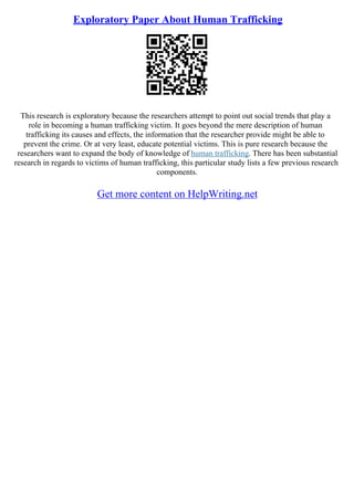 Exploratory Paper About Human Trafficking
This research is exploratory because the researchers attempt to point out social trends that play a
role in becoming a human trafficking victim. It goes beyond the mere description of human
trafficking its causes and effects, the information that the researcher provide might be able to
prevent the crime. Or at very least, educate potential victims. This is pure research because the
researchers want to expand the body of knowledge of human trafficking. There has been substantial
research in regards to victims of human trafficking, this particular study lists a few previous research
components.
Get more content on HelpWriting.net
 