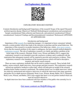 An Exploratory Research..
EXPLORATORY RESEARCH REPORT
Contents Introduction and background3 Importance of the research3 Scope of the report3 Research
problem/question &amp; Objectives3 Method4 Methodological considerations and assumptions4
Sample considerations5 Data collection and framework, and analytical considerations5 Ethical
considerations5 Analysis5 Findings and Recommendations6 Limitations7 References8 APPENDIX
A9 APPENDIX B26
Introduction and background
Importance of the research As a marketing manager, it is important to know consumers' attitude
towards a certain product which then leads to the intension to purchase and the actual behaviour. The
importance of this research is to predict intention of the behaviour, which...show more content...
Given that the research problem in this report is ambiguous, the basic research method adopted is
exploratory research. The role of exploratory research is to clarify and define a problem at the
initial stage of the research. Zikmund, Ward, Lowe, Winzar and Babin (2011), suggest that
exploratory research is not intended to provide conclusive evidence and is conducted with the
expectation that subsequent research will be required to provide such conclusive evidence. Thus,
exploratory research is the foundation of the research process which will lead to descriptive
research, and maybe causal research.
There are many exploratory methods that can be used to conduct research. These include field
studies, action research, depth interviews, focus groups and desk research. This exploratory research
utilised one qualitative method to collect data, which will help gain an insight of the research
problem before further research is performed. The method chosen was 'in–depth interviews' which
are relatively unstructured and extensive interviews in which the interviewer asks many questions
and probes for in–depth answers (Zikmund, Ward, Lowe, Winzar, &amp; Babin; 2011). Zikmund,
Ward, Lowe, Winzar, and Babin, (2011) also suggest that there is no one perfect method which can
meet all research objectives.
In–depth interviews have been conducted with four members of the public who currently live in
Australia and
Get more content on HelpWriting.net
 