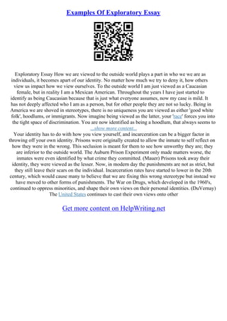 Examples Of Exploratory Essay
Exploratory Essay How we are viewed to the outside world plays a part in who we we are as
individuals, it becomes apart of our identity. No matter how much we try to deny it, how others
view us impact how we view ourselves. To the outside world I am just viewed as a Caucasian
female, but in reality I am a Mexican American. Throughout the years I have just started to
identify as being Caucasian because that is just what everyone assumes, now my case is mild. It
has not deeply affected who I am as a person, but for other people they are not so lucky. Being in
America we are shoved in stereotypes, there is no uniqueness you are viewed as either 'good white
folk', hoodlums, or immigrants. Now imagine being viewed as the latter, your 'race' forces you into
the tight space of discrimination. You are now identified as being a hoodlum, that always seems to
...show more content...
Your identity has to do with how you view yourself, and incarceration can be a bigger factor in
throwing off your own identity. Prisons were originally created to allow the inmate to self reflect on
how they were in the wrong. This seclusion is meant for them to see how unworthy they are; they
are inferior to the outside world. The Auburn Prison Experiment only made matters worse, the
inmates were even identified by what crime they committed. (Mauer) Prisons took away their
identity, they were viewed as the lesser. Now, in modern day the punishments are not as strict, but
they still leave their scars on the individual. Incarceration rates have started to lower in the 20th
century, which would cause many to believe that we are fixing this wrong stereotype but instead we
have moved to other forms of punishments. The War on Drugs, which developed in the 1960's,
continued to oppress minorities, and shape their own views on their personal identities. (DuVernay)
The United States continues to cast their own views onto other
Get more content on HelpWriting.net
 