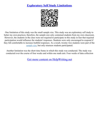 Exploratory Self Study Limitations
One limitation of this study was the small sample size. This study was an exploratory self study to
better my own practices; therefore, the sample size only contained students from my own classroom.
However, the students in the class were not required to participate in this study in fear that required
participation would influence the students' responses. Students were only encouraged to respond if
they felt comfortable to increase truthful responses. As a result, twenty–two students were part of the
sample size, but only nineteen students participated.
Another limitation was the short time frame in which this study was conducted. The study was
conducted over the course of four weeks and within one math unit. Four weeks of data collection
Get more content on HelpWriting.net
 