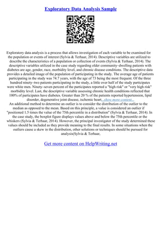 Exploratory Data Analysis Sample
Exploratory data analysis is a process that allows investigation of each variable to be examined for
the population or events of interest (Sylvia & Terhaar, 2014). Descriptive variables are utilized to
describe the characteristics of a population or collection of events (Sylvia & Terhaar, 2014). The
descriptive variables utilized in the case study regarding older community–dwelling patients with
diabetes are age, gender, race, morbidity level, and chronic disease conditions. The descriptive data
provides a detailed image of the population of participating in the study. The average age of patients
participating in the study was 74.7 years, with the age of 73 being the most frequent. Of the three
hundred ninety–two patients participating in the study, a little over half of the study participates
were white men. Ninety–seven percent of the participates reported a "high risk" or "very high risk"
morbidity level. Last, the descriptive variable assessing chronic health conditions reflected that
100% of participates have diabetes. Greater than 20 % of the patients reported hypertension, lipid
disorder, degenerative joint disease, ischemic heart...show more content...
An additional method to determine an outlier is to consider the distribution of the outlier to the
median as opposed to the mean. Based on this principle, a value is considered an outlier if
"positioned 1.5 times the value of the 75th percentile in a distribution" (Sylvia & Terhaar, 2014). In
the case study, the boxplot figure displays values above and below the 75th percentile or the
whiskers (Sylvia & Terhaar, 2014). However, the principal investigator of the study determined these
values should be included as they provide meaning to the final results. In some situations when the
outliers cause a skew in the distribution, other solutions or techniques should be pursued for
analysis(Sylvia & Terhaar,
Get more content on HelpWriting.net
 
