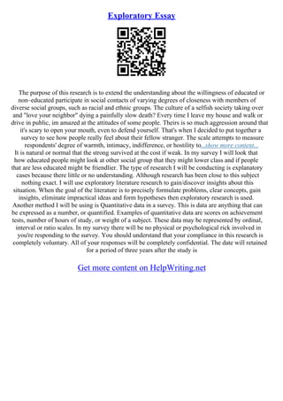 Exploratory Essay
The purpose of this research is to extend the understanding about the willingness of educated or
non–educated participate in social contacts of varying degrees of closeness with members of
diverse social groups, such as racial and ethnic groups. The culture of a selfish society taking over
and "love your neighbor" dying a painfully slow death? Every time I leave my house and walk or
drive in public, im amazed at the attitudes of some people. Theirs is so much aggression around that
it's scary to open your mouth, even to defend yourself. That's when I decided to put together a
survey to see how people really feel about their fellow stranger. The scale attempts to measure
respondents' degree of warmth, intimacy, indifference, or hostility to...show more content...
It is natural or normal that the strong survived at the cost if weak. In my survey I will look that
how educated people might look at other social group that they might lower class and if people
that are less educated might be friendlier. The type of research I will be conducting is explanatory
cases because there little or no understanding. Although research has been close to this subject
nothing exact. I will use exploratory literature research to gain/discover insights about this
situation. When the goal of the literature is to precisely formulate problems, clear concepts, gain
insights, eliminate impractical ideas and form hypotheses then exploratory research is used.
Another method I will be using is Quantitative data in a survey. This is data are anything that can
be expressed as a number, or quantified. Examples of quantitative data are scores on achievement
tests, number of hours of study, or weight of a subject. These data may be represented by ordinal,
interval or ratio scales. In my survey there will be no physical or psychological rick involved in
you're responding to the survey. You should understand that your compliance in this research is
completely voluntary. All of your responses will be completely confidential. The date will retained
for a period of three years after the study is
Get more content on HelpWriting.net
 