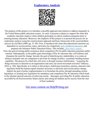 Exploratory Analysis
The purpose of this project is to introduce a possible approach and solution to address inequality in
the United States public education system. As such, it presents evidence to support the claim that
academic outcomes improve when children participate in school–readiness programs prior to
entering primary education. Moreover, the emphasis of this project is to present the process for an
exploratory analysis using the constructionist approach and basic framework of the social problem
process by Joel Best (2008, pp. 33–40). First, it introduces the claim that educational outcomes are
dependent on socioeconomic status, advocates for compulsory early childhood education, and
proposes the Initiatory Public Education Policy. This includes...show more content...
First, the goal of raising public awareness about compulsory Pre–K public education generates public
reaction. Subsequently, as the public gains knowledge of Pre–K outcomes they will embrace and
champion the need for change. Second, the goal of identifying key stakeholders is to create an
alliance of people who are competent to advocate for change in policy, essentially building human
capability. The process by which this will occur is through resource mobilization – "acquiring the
things necessary to function as an organization and carry out social movement activities" (Massey,
2016, p. 160). Specifically as it relates to this project, mobilizing researchers, parents, educators and
legislators build the human capital structure necessary to advocate and execute policy change.
Indeed, the goal of policy implementation is to formulate the policy through amending current
legislation, or creating new legislation for mandatory and compulsory Pre–K education which leads
to the ultimate desired outcome of achieving results – thereupon, providing Pre–K public education
accessible by all Socioeconomic Status classes and setting all students up for success from the start
of their academic
Get more content on HelpWriting.net
 