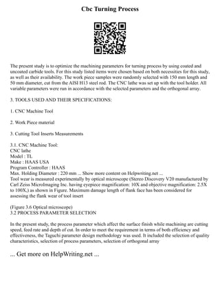 Cbc Turning Process
The present study is to optimize the machining parameters for turning process by using coated and
uncoated carbide tools. For this study listed items were chosen based on both necessities for this study,
as well as their availability. The work piece samples were randomly selected with 150 mm length and
50 mm diameter, cut from the AISI H13 steel rod. The CNC lathe was set up with the tool holder. All
variable parameters were run in accordance with the selected parameters and the orthogonal array.
3. TOOLS USED AND THEIR SPECIFICATIONS:
1. CNC Machine Tool
2. Work Piece material
3. Cutting Tool Inserts Measurements
3.1. CNC Machine Tool:
CNC lathe
Model : TL
Make : HAAS USA
Program Controller : HAAS
Max. Holding Diameter : 220 mm ... Show more content on Helpwriting.net ...
Tool wear is measured experimentally by optical microscope (Stereo Discovery V20 manufactured by
Carl Zeiss MicroImaging Inc. having eyepiece magnification: 10X and objective magnification: 2.5X
to 100X,) as shown in Figure. Maximum damage length of flank face has been considered for
assessing the flank wear of tool insert
(Figure 3.6 Optical microscope)
3.2 PROCESS PARAMETER SELECTION
In the present study, the process parameter which affect the surface finish while machining are cutting
speed, feed rate and depth of cut. In order to meet the requirement in terms of both efficiency and
effectiveness, the Taguchi parameter design methodology was used. It included the selection of quality
characteristics, selection of process parameters, selection of orthogonal array
... Get more on HelpWriting.net ...
 