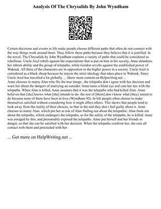 Analysis Of The Chrysalids By John Wyndham
Certain decisions and events in life make people choose different paths that often do not connect with
the way things work around them. They follow these paths because they believe that it is justified. In
the novel, The Chrysalids by John Wyndham explains a variety of paths that could be considered as
rebellious. Uncle Axel rebels against the expectations that is put on him in his society, Anne abandons
her inborn ability and the group of telepaths, while Gordon revolts against the established power of
Waknuk. All three of the characters are in opposition to the higher power in a society. Uncle Axel is
considered as a black sheep because he rejects the strict ideology that takes place in Waknuk. Since
Uncle Axel has travelled a lot globally, ... Show more content on Helpwriting.net ...
Anne chooses to marry Alan who fits the true image , the telepaths don t agree with her decision and
warn her about the dangers of marrying an outsider. Anne turns a blind eye and cuts her ties with the
telepaths. When Alan is killed, Anne assumes that it was the telepaths who had killed Alan. Anne
believes that [she] knows what [she] intends to do: the rest of [them] don t know what [they] intend to
do because none of them have been in love (Wyndham 92). In life people often choose to make
themselves satisfied without considering how it might affect others. This shows that people tend to
look away from the reality of their choices, so that in the end they don t feel guilty about it. Anne
chooses to marry Alan, which put her at risk of Alan finding out about the telepathic. Alan finds out
about the telepaths, which endangers the telepaths, so for the safety of the telepaths, he is killed. Anne
was enraged by this, and presumably exposed the telepaths. Anne put herself and her friends in
danger, so that she can be satisfied with her decision. When the telepaths confront her, she cuts all
contact with them and proceeded with her
... Get more on HelpWriting.net ...
 