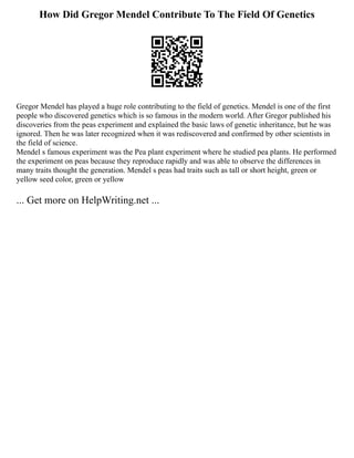How Did Gregor Mendel Contribute To The Field Of Genetics
Gregor Mendel has played a huge role contributing to the field of genetics. Mendel is one of the first
people who discovered genetics which is so famous in the modern world. After Gregor published his
discoveries from the peas experiment and explained the basic laws of genetic inheritance, but he was
ignored. Then he was later recognized when it was rediscovered and confirmed by other scientists in
the field of science.
Mendel s famous experiment was the Pea plant experiment where he studied pea plants. He performed
the experiment on peas because they reproduce rapidly and was able to observe the differences in
many traits thought the generation. Mendel s peas had traits such as tall or short height, green or
yellow seed color, green or yellow
... Get more on HelpWriting.net ...
 