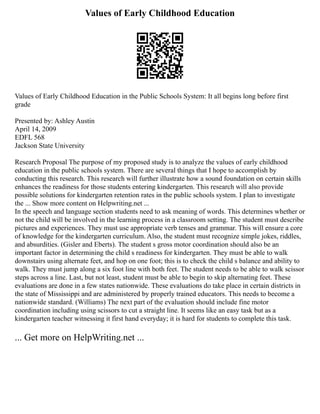 Values of Early Childhood Education
Values of Early Childhood Education in the Public Schools System: It all begins long before first
grade
Presented by: Ashley Austin
April 14, 2009
EDFL 568
Jackson State University
Research Proposal The purpose of my proposed study is to analyze the values of early childhood
education in the public schools system. There are several things that I hope to accomplish by
conducting this research. This research will further illustrate how a sound foundation on certain skills
enhances the readiness for those students entering kindergarten. This research will also provide
possible solutions for kindergarten retention rates in the public schools system. I plan to investigate
the ... Show more content on Helpwriting.net ...
In the speech and language section students need to ask meaning of words. This determines whether or
not the child will be involved in the learning process in a classroom setting. The student must describe
pictures and experiences. They must use appropriate verb tenses and grammar. This will ensure a core
of knowledge for the kindergarten curriculum. Also, the student must recognize simple jokes, riddles,
and absurdities. (Gisler and Eberts). The student s gross motor coordination should also be an
important factor in determining the child s readiness for kindergarten. They must be able to walk
downstairs using alternate feet, and hop on one foot; this is to check the child s balance and ability to
walk. They must jump along a six foot line with both feet. The student needs to be able to walk scissor
steps across a line. Last, but not least, student must be able to begin to skip alternating feet. These
evaluations are done in a few states nationwide. These evaluations do take place in certain districts in
the state of Mississippi and are administered by properly trained educators. This needs to become a
nationwide standard. (Williams) The next part of the evaluation should include fine motor
coordination including using scissors to cut a straight line. It seems like an easy task but as a
kindergarten teacher witnessing it first hand everyday; it is hard for students to complete this task.
... Get more on HelpWriting.net ...
 
