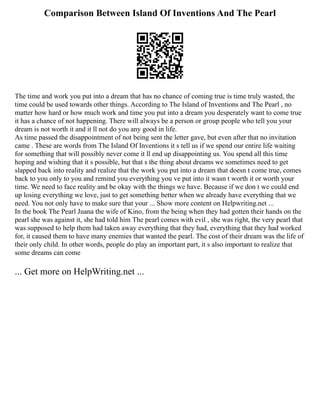 Comparison Between Island Of Inventions And The Pearl
The time and work you put into a dream that has no chance of coming true is time truly wasted, the
time could be used towards other things. According to The Island of Inventions and The Pearl , no
matter how hard or how much work and time you put into a dream you desperately want to come true
it has a chance of not happening. There will always be a person or group people who tell you your
dream is not worth it and it ll not do you any good in life.
As time passed the disappointment of not being sent the letter gave, but even after that no invitation
came . These are words from The Island Of Inventions it s tell us if we spend our entire life waiting
for something that will possibly never come it ll end up disappointing us. You spend all this time
hoping and wishing that it s possible, but that s the thing about dreams we sometimes need to get
slapped back into reality and realize that the work you put into a dream that doesn t come true, comes
back to you only to you and remind you everything you ve put into it wasn t worth it or worth your
time. We need to face reality and be okay with the things we have. Because if we don t we could end
up losing everything we love, just to get something better when we already have everything that we
need. You not only have to make sure that your ... Show more content on Helpwriting.net ...
In the book The Pearl Juana the wife of Kino, from the being when they had gotten their hands on the
pearl she was against it, she had told him The pearl comes with evil , she was right, the very pearl that
was supposed to help them had taken away everything that they had, everything that they had worked
for, it caused them to have many enemies that wanted the pearl. The cost of their dream was the life of
their only child. In other words, people do play an important part, it s also important to realize that
some dreams can come
... Get more on HelpWriting.net ...
 