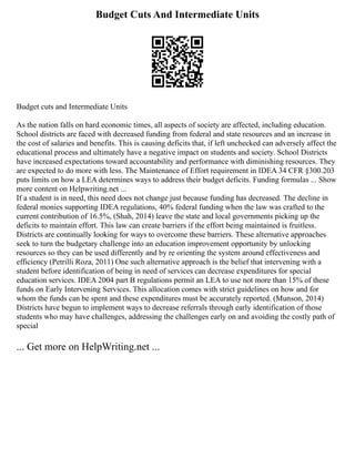 Budget Cuts And Intermediate Units
Budget cuts and Intermediate Units
As the nation falls on hard economic times, all aspects of society are affected, including education.
School districts are faced with decreased funding from federal and state resources and an increase in
the cost of salaries and benefits. This is causing deficits that, if left unchecked can adversely affect the
educational process and ultimately have a negative impact on students and society. School Districts
have increased expectations toward accountability and performance with diminishing resources. They
are expected to do more with less. The Maintenance of Effort requirement in IDEA 34 CFR §300.203
puts limits on how a LEA determines ways to address their budget deficits. Funding formulas ... Show
more content on Helpwriting.net ...
If a student is in need, this need does not change just because funding has decreased. The decline in
federal monies supporting IDEA regulations, 40% federal funding when the law was crafted to the
current contribution of 16.5%, (Shah, 2014) leave the state and local governments picking up the
deficits to maintain effort. This law can create barriers if the effort being maintained is fruitless.
Districts are continually looking for ways to overcome these barriers. These alternative approaches
seek to turn the budgetary challenge into an education improvement opportunity by unlocking
resources so they can be used differently and by re orienting the system around effectiveness and
efficiency (Petrilli Roza, 2011) One such alternative approach is the belief that intervening with a
student before identification of being in need of services can decrease expenditures for special
education services. IDEA 2004 part B regulations permit an LEA to use not more than 15% of these
funds on Early Intervening Services. This allocation comes with strict guidelines on how and for
whom the funds can be spent and these expenditures must be accurately reported. (Munson, 2014)
Districts have begun to implement ways to decrease referrals through early identification of those
students who may have challenges, addressing the challenges early on and avoiding the costly path of
special
... Get more on HelpWriting.net ...
 