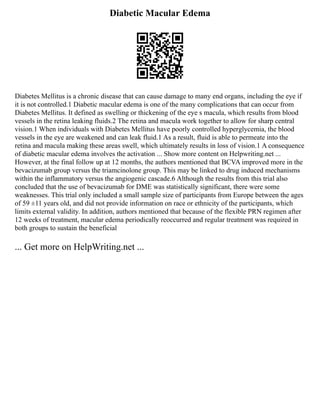 Diabetic Macular Edema
Diabetes Mellitus is a chronic disease that can cause damage to many end organs, including the eye if
it is not controlled.1 Diabetic macular edema is one of the many complications that can occur from
Diabetes Mellitus. It defined as swelling or thickening of the eye s macula, which results from blood
vessels in the retina leaking fluids.2 The retina and macula work together to allow for sharp central
vision.1 When individuals with Diabetes Mellitus have poorly controlled hyperglycemia, the blood
vessels in the eye are weakened and can leak fluid.1 As a result, fluid is able to permeate into the
retina and macula making these areas swell, which ultimately results in loss of vision.1 A consequence
of diabetic macular edema involves the activation ... Show more content on Helpwriting.net ...
However, at the final follow up at 12 months, the authors mentioned that BCVA improved more in the
bevacizumab group versus the triamcinolone group. This may be linked to drug induced mechanisms
within the inflammatory versus the angiogenic cascade.6 Although the results from this trial also
concluded that the use of bevacizumab for DME was statistically significant, there were some
weaknesses. This trial only included a small sample size of participants from Europe between the ages
of 59 ±11 years old, and did not provide information on race or ethnicity of the participants, which
limits external validity. In addition, authors mentioned that because of the flexible PRN regimen after
12 weeks of treatment, macular edema periodically reoccurred and regular treatment was required in
both groups to sustain the beneficial
... Get more on HelpWriting.net ...
 