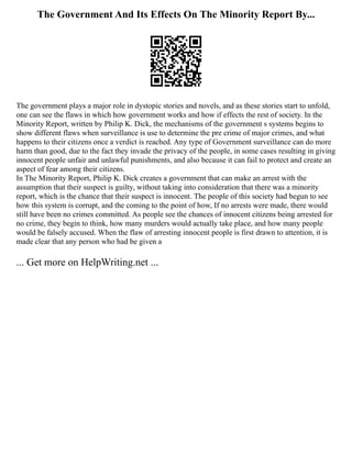 The Government And Its Effects On The Minority Report By...
The government plays a major role in dystopic stories and novels, and as these stories start to unfold,
one can see the flaws in which how government works and how if effects the rest of society. In the
Minority Report, written by Philip K. Dick, the mechanisms of the government s systems begins to
show different flaws when surveillance is use to determine the pre crime of major crimes, and what
happens to their citizens once a verdict is reached. Any type of Government surveillance can do more
harm than good, due to the fact they invade the privacy of the people, in some cases resulting in giving
innocent people unfair and unlawful punishments, and also because it can fail to protect and create an
aspect of fear among their citizens.
In The Minority Report, Philip K. Dick creates a government that can make an arrest with the
assumption that their suspect is guilty, without taking into consideration that there was a minority
report, which is the chance that their suspect is innocent. The people of this society had begun to see
how this system is corrupt, and the coming to the point of how, If no arrests were made, there would
still have been no crimes committed. As people see the chances of innocent citizens being arrested for
no crime, they begin to think, how many murders would actually take place, and how many people
would be falsely accused. When the flaw of arresting innocent people is first drawn to attention, it is
made clear that any person who had be given a
... Get more on HelpWriting.net ...
 