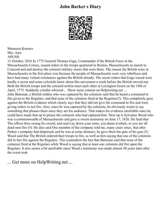 John Barker s Diary
Manassia Karasev
Mrs. Aars
APUSH
11 October, 2016 In 1775 General Thomas Gage, Commander if the British Force in the
Massachusetts Colony, issued orders to the troops quartered in Boston, Massachusetts to march to
Concord and and destroy the colonial military stores that were there. The reason the British were in
Massachusetts in the first place was because the people of Massachusetts were very rebellious and
have had many violent resistances against the British already. The secret orders that Gage issued were
hardly a secret and some colonials knew about this movement a week before the British moved out.
Both the British troops and the colonial militia meet each other at Lexington Green on the 19th of
April, 1775. Suddenly a bullet whizzed ... Show more content on Helpwriting.net ...
John Bateman, a British soldier who was captured by the colonists said that he heard a command to
fire given to the Regulars, and that none of the colonists fired at the Regulars(3). This completely goes
against the British evidence which clearly says that they did not give the command to fire and were
giving orders to not fire. Also, since he was captured by the colonists, he obviously wants to say
something that pleases them since they are his audience. That makes his evidence unreliable since he
could have made that up to please the colonists who had captured him. Next up is Sylvanus Wood who
was a commonwealth of Massachusetts and gave a sworn testimony on June 17, 1826. He Said that
The officer then swung his sword, and said Lay down your arms, you damn d rebels, or you are all
dead men fire (5). He also said One member of the company told me, many years since, that after
Parker s company had dispersed, and he was at some distance, he gave them the guts of his gun (5).
Wood said that The British ordered their troops to fire, as well as him saying that one of the colonists
did in fact fire against the Regulars. This contradicts the fact that Bateman said that none of the
colonists fired at the Regulars while Wood is saying that at least one colonists did fire upon the
Regulars. It also seems a bit unreliable since Wood s testimony was made almost 50 years later after
the event took
... Get more on HelpWriting.net ...
 